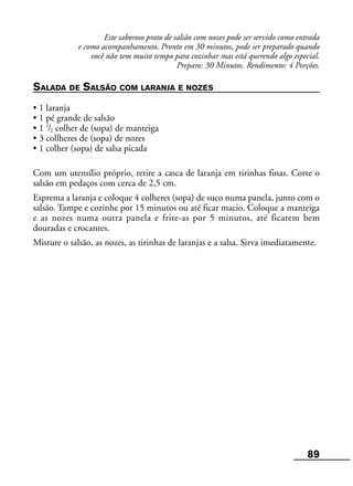 89
Este saboroso prato de salsão com nozes pode ser servido como entrada
e como acompanhamento. Pronto em 30 minutos, pode ser preparado quando
você não tem muito tempo para cozinhar mas está querendo algo especial.
Preparo: 30 Minutos. Rendimento: 4 Porções.
SALADA DE SALSÃO COM LARANJA E NOZES
• 1 laranja
• 1 pé grande de salsão
• 1 1
/2 colher de (sopa) de manteiga
• 3 collheres de (sopa) de nozes
• 1 colher (sopa) de salsa picada
Com um utensílio próprio, retire a casca de laranja em tirinhas finas. Corte o
salsão em pedaços com cerca de 2,5 cm.
Esprema a laranja e coloque 4 colheres (sopa) de suco numa panela, junto com o
salsão. Tampe e cozinhe por 15 minutos ou até ficar macio. Coloque a manteiga
e as nozes numa outra panela e frite-as por 5 minutos, até ficarem bem
douradas e crocantes.
Misture o salsão, as nozes, as tirinhas de laranjas e a salsa. Sirva imediatamente.
 