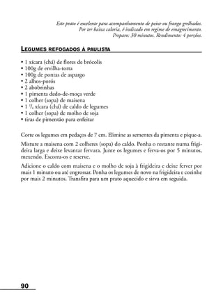 90
Este prato é excelente para acompanhamento de peixe ou frango grelhados.
Por ter baixa caloria, é indicado em regime de emagrecimento.
Preparo: 30 minutos. Rendimento: 4 porções.
LEGUMES REFOGADOS À PAULISTA
• 1 xícara (chá) de flores de brócolis
• 100g de ervilha-torta
• 100g de pontas de aspargo
• 2 alhos-porós
• 2 abobrinhas
• 1 pimenta dedo-de-moça verde
• 1 colher (sopa) de maisena
• 1 1
/4 xícara (chá) de caldo de legumes
• 1 colher (sopa) de molho de soja
• tiras de pimentão para enfeitar
Corte os legumes em pedaços de 7 cm. Elimine as sementes da pimenta e pique-a.
Misture a maisena com 2 colheres (sopa) do caldo. Ponha o restante numa frigi-
deira larga e deixe levantar fervura. Junte os legumes e ferva-os por 5 minutos,
mexendo. Escorra-os e reserve.
Adicione o caldo com maisena e o molho de soja à frigideira e deixe ferver por
mais 1 minuto ou até engrossar. Ponha os legumes de novo na frigideira e cozinhe
por mais 2 minutos. Transfira para um prato aquecido e sirva em seguida.
 