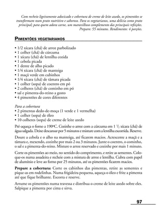 97
Com recheio ligeiramente adocicado e cobertura de creme de leite azedo, os pimentões se
transformam num prato nutritivo e saboroso. Para os vegetarianos, uma delícia como prato
principal; para quem adora carne, um maravilhoso complemento das principais refeições.
Preparo: 55 minutos. Rendimento: 4 porções.
PIMENTÕES VEGETARIANOS
• 1/2 xícara (chá) de arroz parbolizado
• 1 colher (chá) de cúrcuma
• 1 xícara (chá) de lentilha cozida
• 1 cebola picada
• 1 dente de alho picado
• 1/4 xícara (chá) de manteiga
• 1 maçã verde em cubinhos
• 1/4 xícara (chá) de tâmara picada
• 1 colher (sopa) de coentro em pó
• 2 colheres (chá) de cominho em pó
• sal e pimenta-do-reino a gosto
• 4 pimentões de cores diferentes
Para a cobertura
• 2 pimentas dedo-de-moça (1 verde e 1 vermelha)
• 1 colher (sopa) de óleo
• 10 colheres (sopa) de creme de leite azedo
Pré-aqueça o forno a 190ºC. Cozinhe o arroz com a cúrcuma em 1 1
/2 xícara (chá) de
águasalgada.Deixedescansarpor5minutosemisturecomalentilhaescorrida.Reserve.
Doure a cebola e o alho na manteiga, até ficarem macios. Acrescente a maçã e a
tâmara e, mexendo, cozinhe por mais 2 ou 3 minutos. Junte o coentro, o cominho,
o sal e a pimenta-do-reino. Misture o arroz reservado e cozinhe por mais 1 minuto.
Corte os pimentões ao meio, no sentido do comprimento, e retire as sementes. Colo-
que-os numa assadeira e recheie com a mistura de arroz e lentilha. Cubra com papel
de alumínio e leve ao forno por 25 minutos, até os pimentões ficarem macios.
Prepare a cobertura: Corte os cabinhos das pimentas, retire as sementes e
pique-as em rodelinhas. Numa frigideira pequena, aqueça o óleo e frite a pimenta
até que fique brilhante. Escorra e reserve.
Arrume os pimentões numa travessa e distribua o creme de leite azedo sobre eles.
Salpique a pimenta por cima e sirva.
 