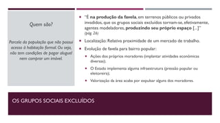 OS GRUPOS SOCIAIS EXCLUÍDOS
Quem são?
Parcela da população que não possui
acesso à habitação formal. Ou seja,
não tem condições de pagar aluguel
nem comprar um imóvel.
 “É na produção da favela, em terrenos públicos ou privados
invadidos, que os grupos sociais excluídos tornam-se, efetivamente,
agentes modeladores, produzindo seu próprio espaço [...]”
(pág. 26)
 Localização: Relativa proximidade de um mercado de trabalho.
 Evolução de favela para bairro popular:
 Ações dos próprios moradores (implantar atividades econômicas
diversas);
 O Estado implementa alguma infraestrutura (pressão popular ou
eleitoreira);
 Valorização da área acaba por expulsar alguns dos moradores.
 
