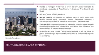 CENTRALIZAÇÃO E ÁREA CENTRAL
 Devido às vantagens locacionais o preço da terra sobe > seleção de
atividades e expulsão da Área Central > divisão da Área Central (séc
XX) >
 Núcleo Central e Zona periférica:
 Núcleo Central: uso intensivo do solo/alto preço da terra/ ampla escala
vertical/ limitada escala horizontal/ limitado crescimento horizontal /
concentração diurna/ foco de transportes intraurbanos / área de decisões;
 Zona periférica: uso semi-intensivo do solo/ampla escala horizontal/ limitado
crescimento horizontal/ área residencial de baixo status social –potencial para
renovação/ foco de transportes inter-regionais/
 A tendência é que a Área Central, especialmente o NC, se foque na
gestão e em serviços especializados, em quanto o comércio se dispersa
no território;
Centro do Rio de Janeiro
 