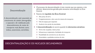 DESCENTRALIZAÇÃO E OS NÚCLEOS SECUNDÁRIOS
Descentralização
A descentralização está associada ao
crescimento da cidade (demográfico
e espacial) e foi viabilizada pelo
desenvolvimento de meios de
transporte mais flexíveis como
ônibus, automóveis, caminhões.
 O processo de descentralização é mais recente que seu oposto, e visa
eliminar deseconomias geradas pela excessiva centralização na Área
Central.
 Fatores de repulsão da Área Central:
 Alto preço da terra
 Congestionamento e alto custo do sistema de transporte
 Falta de espaço para expansão
 Ausência e/ou perda de amenidades
 A descentralização só ocorre quando há elementos atrativos:
 Terras não ocupadas, a baixo preço
 Infraestrutura implantada e facilidades de transporte
 Possibilidade de controle do uso das terras
 Amenidades e qualidades atrativas do sítio
 