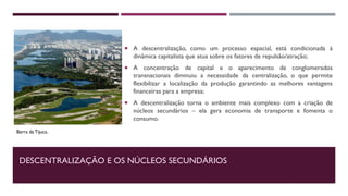 DESCENTRALIZAÇÃO E OS NÚCLEOS SECUNDÁRIOS
 A descentralização, como um processo espacial, está condicionada à
dinâmica capitalista que atua sobre os fatores de repulsão/atração;
 A concentração de capital e o aparecimento de conglomerados
transnacionais diminuiu a necessidade da centralização, o que permite
flexibilizar a localização da produção garantindo as melhores vantagens
financeiras para a empresa;
 A descentralização torna o ambiente mais complexo com a criação de
núcleos secundários – ela gera economia de transporte e fomenta o
consumo.
Barra da Tijuca.
 