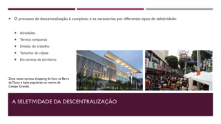 A SELETIVIDADE DA DESCENTRALIZAÇÃO
 O processo de descentralização é complexo e se caracteriza por diferentes tipos de seletividade:
 Atividades
 Termos temporais
 Divisão do trabalho
 Tamanho da cidade
 Em termos de território
Zona oeste carioca: shopping de luxo na Barra
daTijuca e lojas populares no centro de
Campo Grande.
 