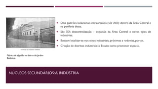 NÚCLEOS SECUNDÁRIOS:A INDÚSTRIA
 Dois padrões locacionais intraurbanos (séc XIX): dentro da Área Central e
na periferia desta.
 Séc XX: descentralização – expulsão da Área Central e novos tipos de
indústrias;
 Buscam localizar-se nos eixos industriais, próximas a rodovias, portos.
 Criação de distritos industriais: o Estado como promotor espacial.
Fábrica de algodão no bairro do Jardim
Botânico.
 