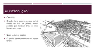 01. INTRODUÇÃO?
 Cenário:
 Grande chuva ocorre na zona sul da
cidade do Rio de Janeiro, muitas
pessoas que moravam áreas de risco
ficaram sem casas.
 Quais seriam as opções?
 O que os agente produtores do espaço
fariam?
 