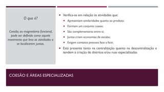 COESÃO E ÁREAS ESPECIALIZADAS
O que é?
Coesão, ou magnetismo funcional,
pode ser definido como aquele
movimento que leva as atividades a
se localizarem juntas.
 Verifica-se em relação às atividades que:
 Apresentam similaridades quanto ao produto;
 Formam um conjunto coeso;
 São complementares entre si;
 Juntas criam economias de escalas;
 Exigem contatos pessoais face a face;
 Está presente tanto na centralização quanto na descentralização e
tendem à criação de distritos e/ou ruas especializadas
 