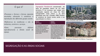 SEGREGAÇÃO E AS ÁREAS SOCIAIS
O que é?
Processos e formas e formas espaciais
vinculados sobretudo à existência e
reprodução dos diferentes grupos sociais.
Referem-se às residências e não às
indústrias, comércio e serviços.
Estes processos definem
especificamente a divisão social do
espaço
ÁREAS
NATURAIS
ÁREAS
SOCIAIS
Área geográfica caracterizada
pela individualidade física e
cultural. Seria ela resultante do
processo de competição
impessoal que geraria espaços
de dominação dos diferentes
grupos sociais.
Áreas marcadas pela tendência
à uniformidade da população
em termos de três conjuntos:
status socioeconômico (renda,
status ocupacional, instrução),
urbanização (mulheres na força
de trabalho, fases do ciclo de
vida) e etnia.. A uniformidade
de tais características origina
áreas sociais (bairros
homogêneos, segregados
Segregação Residencial: concentração de
tipos de população dentro de um dado
território. É um processo que origina uma
organização espacial em áreas de “forte
homogeneidade social interna e de forte
disparidade entre elas” (Castells, 1983). Produto
da existência de classes sociais, sendo a sua
espacialização no urbano.
Favela Pavão Pavãozinho e Av.Atlântica -Copacabana
Favela da Rocinha e São Conrado
 
