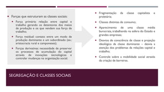 SEGREGAÇÃO E CLASSES SOCIAIS
 Forças que estruturam as classes sociais:
 Força primária: relação entre capital e
trabalho gerando os detentores dos meios
de produção e os que vendem sua força de
trabalho;
 Força residual: contato entre um modo de
produção dominante e um subordinado (ex.:
aristocracia rural e camponeses);
 Forças derivativas: necessidade de preservar
os processos de acumulação do capital
através de inovações tecnológicas e
controlar mudanças na organização social.
 Fragmentação da classe capitalista e
proletária;
 Classes distintas de consumo;
 Aparecimento de uma classe média
burocrata, trabalhando na esfera do Estado e
grandes empresas;
 Desvios de consciência de classe e projeção
ideológica da classe dominante – desvia a
atenção dos problemas da relações capital e
trabalho;
 Controle sobre a mobilidade social através
da criação de barreiras.
 