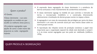 QUEM PRODUZ A SEGREGAÇÃO
Quem a produz?
O Estado;
Classe dominante -- sua auto-
segregação na medida em que
escolhe as melhores áreas para si,
Os próprios segregados cujas
opções de como e onde morar são
pequenas ou nulas –segregação
imposta.
 A expressão desta segregação da classe dominante é a existência de
bairros suntuosos e mais recentemente de condomínios exclusivos.
 A classe dominante segrega na medida em que controla o mercado de
terras, a incorporação imobiliária e a construção, direcionando
seletivamente a localização do demais grupos sociais no espaço urbano.
 A segregação é um meio de manutenção dos privilégios por parte da classe
dominante e um meio de controle social por esta mesma classe sobre os
outros grupos sociais.
 A reprodução das relações sociais de produção constituiu o papel mais
importante que a organização espacial da cidade está destinada a cumprir:
e é via áreas sociais segregadas que isto pode ser viabilizado. (Lefébvre,
1976).
 