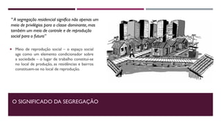 O SIGNIFICADO DA SEGREGAÇÃO
 Meio de reprodução social – o espaço social
age como um elemento condicionador sobre
a sociedade – o lugar de trabalho constitui-se
no local de produção, as residências e bairros
constituem-se no local de reprodução.
“ A segregação residencial significa não apenas um
meio de privilégios para a classe dominante, mas
também um meio de controle e de reprodução
social para o futuro”
 