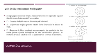 OS PADRÕES ESPACIAIS
 A segregação residencial implica necessariamente em separação espacial
das diferentes classes sociais fragmentadas.
 1º - Esquema de Kohl: trata-se da cidade pré industrial.
 2º - Esquema de Burgess: grandes cidades norte americanas da década de
1920.
 3º - Esquema de Hoyt: tendência auto-segregativa da população de alto
status, que se expande ao longo de um eixo de circulação que corta as
melhores áreas da cidade e onde se pode exercer controle do território.
Quais são os padrões espaciais de segregação?
 
