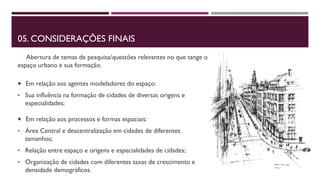 05. CONSIDERAÇÕES FINAIS
Abertura de temas de pesquisa/questões relevantes no que tange o
espaço urbano e sua formação.
 Em relação aos agentes modeladores do espaço:
• Sua influência na formação de cidades de diversas origens e
especialidades;
 Em relação aos processos e formas espaciais:
• Área Central e descentralização em cidades de diferentes
tamanhos;
• Relação entre espaço e origens e especialidades de cidades;
• Organização de cidades com diferentes taxas de crescimento e
densidade demográficos.
 