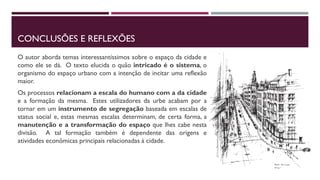 CONCLUSÕES E REFLEXÕES
O autor aborda temas interessantíssimos sobre o espaço da cidade e
como ele se dá. O texto elucida o quão intricado é o sistema, o
organismo do espaço urbano com a intenção de incitar uma reflexão
maior.
Os processos relacionam a escala do humano com a da cidade
e a formação da mesma. Estes utilizadores da urbe acabam por a
tornar em um instrumento de segregação baseada em escalas de
status social e, estas mesmas escalas determinam, de certa forma, a
manutenção e a transformação do espaço que lhes cabe nesta
divisão. A tal formação também é dependente das origens e
atividades econômicas principais relacionadas à cidade.
 