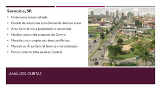 Sorocaba, SP.
 Fortemente industrializada
 Dotada de incentivos econômicos de diversas áreas
 Área Central mista (residencial x comercial)
 Núcleos industriais afastados do Centro
 Moradias mais simples nas áreas periféricas
 Moradia na Área Central favoriza a verticalização
 Pontos deteriorados na Área Central
ANÁLISES CURTAS
 