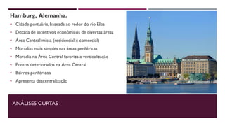 Hamburg, Alemanha.
 Cidade portuária, baseada ao redor do rio Elba
 Dotada de incentivos econômicos de diversas áreas
 Área Central mista (residencial x comercial)
 Moradias mais simples nas áreas periféricas
 Moradia na Área Central favoriza a verticalização
 Pontos deteriorados na Área Central
 Bairros periféricos
 Apresenta descentralização
ANÁLISES CURTAS
 