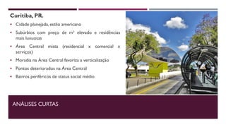 Curitiba, PR.
 Cidade planejada, estilo americano
 Subúrbios com preço de m² elevado e residências
mais luxuosas
 Área Central mista (residencial x comercial x
serviços)
 Moradia na Área Central favoriza a verticalização
 Pontos deteriorados na Área Central
 Bairros periféricos de status social médio
ANÁLISES CURTAS
 