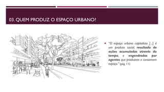 03. QUEM PRODUZ O ESPAÇO URBANO?
 “O espaço urbano capitalista [...] é
um produto social, resultado de
ações acumuladas através do
tempo, e engendradas por
agentes que produzem e consomem
espaço.” (pág. 11)
 