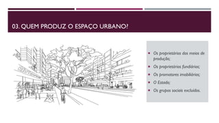 03. QUEM PRODUZ O ESPAÇO URBANO?
 Os proprietários dos meios de
produção;
 Os proprietários fundiários;
 Os promotores imobiliários;
 O Estado;
 Os grupos sociais excluídos.
 