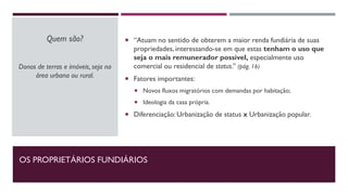 OS PROPRIETÁRIOS FUNDIÁRIOS
 “Atuam no sentido de obterem a maior renda fundiária de suas
propriedades, interessando-se em que estas tenham o uso que
seja o mais remunerador possível, especialmente uso
comercial ou residencial de status.” (pág. 16)
 Fatores importantes:
 Novos fluxos migratórios com demandas por habitação;
 Ideologia da casa própria.
 Diferenciação: Urbanização de status x Urbanização popular.
Quem são?
Donos de terras e imóveis, seja na
área urbana ou rural.
 