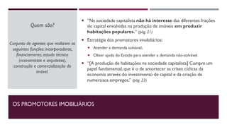 OS PROMOTORES IMOBILIÁRIOS
Quem são?
Conjunto de agentes que realizam as
seguintes funções: incorporadoras,
financiamento, estudo técnico
(economistas e arquitetos),
construção e comercialização do
imóvel.
 “Na sociedade capitalista não há interesse das diferentes frações
do capital envolvidas na produção de imóveis em produzir
habitações populares.” (pág. 21)
 Estratégia dos promotores imobiliários:
 Atender a demanda solvável;
 Obter ajuda do Estado para atender a demanda não-solvável.
 “[A produção de habitações na sociedade capitalista] Cumpre um
papel fundamental, que é o de amortecer as crises cíclicas da
economia através do investimento de capital e da criação de
numerosos empregos.” (pág. 23)
 