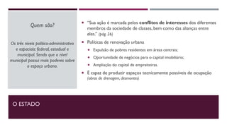 O ESTADO
Quem são?
Os três níveis político-administrativo
e espaciais: federal, estadual e
municipal. Sendo que o nível
municipal possui mais poderes sobre
o espaço urbano.
 “Sua ação é marcada pelos conflitos de interesses dos diferentes
membros da sociedade de classes, bem como das alianças entre
eles.” (pág. 26)
 Políticas de renovação urbana
 Expulsão de pobres residentes em áreas centrais;
 Oportunidade de negócios para o capital imobiliário;
 Ampliação do capital de empreiteiras.
 É capaz de produzir espaços tecnicamente possíveis de ocupação
(obras de drenagem, desmontes)
 