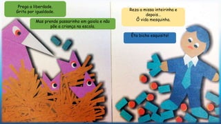 Mas prende passarinho em gaiola e não
põe a criança na escola.
Reza a missa inteirinha e
depois…
Ô vida mesquinha.
Êta bicho esquisito!
Prega a liberdade.
Grita por igualdade.
 