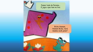 Possui tudo do Paraiso...
E joga o que tem no lixo.
Bicho Homem,
Homem Bicho, terá
mesmo você juízo?
 