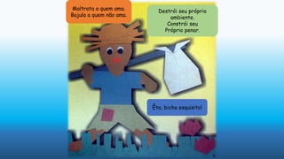 Maltrata a quem ama.
Bajula a quem não ama.
Destrói seu próprio
ambiente.
Constrói seu
Próprio penar.
Êta, bicho esquisito!
 