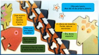 Arranca a flor do riacho
E deixa murchar no vaso.
Olha pela luneta,
Mas não vê seu próprio planeta.
A ciência ele inventou.
Porém, dela se
escravizou.
Êta, Bicho
esquisito!
Joga sujeira
no mar.
Queima
árvore e
terra.
Polui o ar,
pra depois
respirar.
Mata animais,
Faz guerra.
 