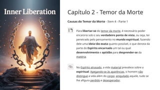 Capítulo 2 - Temor da Morte
Causas do Temor da Morte - Item 4 - Parte 1
Para libertar-se do temor da morte, é necessário poder
encará-la sob o seu verdadeiro ponto de vista, ou seja, ter
penetrado pelo pensamento no mundo espiritual, fazendo
dele uma ideia tão exata quanto possível, o que denota da
parte do Espírito encarnado um tal ou qual
desenvolvimento e aptidão para desprender-se da
matéria.
No Espírito atrasado, a vida material prevalece sobre a
espiritual. Apegando-se às aparências, o homem não
distingue a vida além do corpo; aniquilado aquele, tudo se
lhe afigura perdido e desesperador.
 