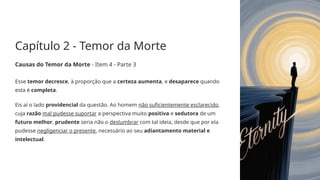 Capítulo 2 - Temor da Morte
Causas do Temor da Morte - Item 4 - Parte 3
Esse temor decresce, à proporção que a certeza aumenta, e desaparece quando
esta é completa.
Eis aí o lado providencial da questão. Ao homem não suficientemente esclarecido,
cuja razão mal pudesse suportar a perspectiva muito positiva e sedutora de um
futuro melhor, prudente seria não o deslumbrar com tal ideia, desde que por ela
pudesse negligenciar o presente, necessário ao seu adiantamento material e
intelectual.
 