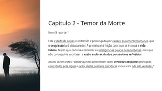 Capítulo 2 - Temor da Morte
Item 5 - parte 1
Este estado de coisas é entretido e prolongado por causas puramente humanas, que
o progresso fará desaparecer. A primeira é a feição com que se insinua a vida
futura, feição que poderia contentar as inteligências pouco desenvolvidas, mas que
não conseguiria satisfazer a razão esclarecida dos pensadores refletidos.
Assim, dizem estes: "Desde que nos apresentam como verdades absolutas princípios
contestados pela lógica e pelos dados positivos da Ciência, é que eles não são verdades."
 