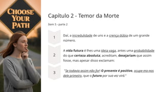 Capítulo 2 - Temor da Morte
Item 5 - parte 2
Daí, a incredulidade de uns e a crença dúbia de um grande
número.
A vida futura é ­
lhes uma ideia vaga, antes uma probabilidade
do que certeza absoluta; acreditam, desejariam que assim
fosse, mas apesar disso exclamam:
"Se todavia assim não for! O presente é positivo, ocupe-mo-­
nos
dele primeiro, que o futuro por sua vez virá."
 