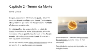 Capítulo 2 - Temor da Morte
Item 5 - parte 3
E depois, acrescentam, definitivamente que é a alma? Um
ponto, um átomo, uma faísca, uma chama? Como se sente,
vê ou percebe? É que a alma não lhes parece uma realidade
efetiva, mas uma abstração.
Os entes que lhes são caros, reduzidos ao estado de
átomos no seu modo de pensar, estão perdidos, e não têm
mais a seus olhos as qualidades pelas quais se lhes fizeram
amados; não podem compreender o amor de uma faísca
nem o que a ela possamos ter.
Quanto a si mesmos, ficam mediocremente satisfeitos com a
perspectiva de se transformarem em manadas.
Justifica­
-se assim a preferência ao positivismo
da vida terrestre, que algo possui de mais
substancial.
É considerável o número dos dominados por
este pensamento.
 