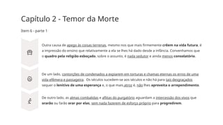 Capítulo 2 - Temor da Morte
Item 6 - parte 1
Outra causa de apego às coisas terrenas, mesmo nos que mais firmemente crêem na vida futura, é
a impressão do ensino que relativamente a ela se lhes há dado desde a infância. Convenhamos que
o quadro pela religião esboçado, sobre o assunto, é nada sedutor e ainda menos consolatório.
De um lado, contorções de condenados a expiarem em torturas e chamas eternas os erros de uma
vida efêmera e passageira. Os séculos sucedem­
-se aos séculos e não há para tais desgraçados
sequer o lenitivo de uma esperança e, o que mais atroz é, não lhes aproveita o arrependimento.
De outro lado, as almas combalidas e aflitas do purgatório aguardam a intercessão dos vivos que
orarão ou farão orar por elas, sem nada fazerem de esforço próprio para progredirem.
 