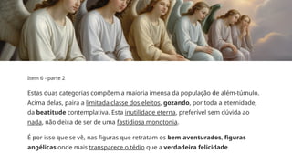 Item 6 - parte 2
Estas duas categorias compõem a maioria imensa da população de além­
-túmulo.
Acima delas, paira a limitada classe dos eleitos, gozando, por toda a eternidade,
da beatitude contemplativa. Esta inutilidade eterna, preferível sem dúvida ao
nada, não deixa de ser de uma fastidiosa monotonia.
É por isso que se vê, nas figuras que retratam os bem­
-aventurados, figuras
angélicas onde mais transparece o tédio que a verdadeira felicidade.
 