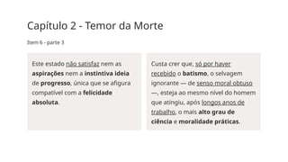 Capítulo 2 - Temor da Morte
Item 6 - parte 3
Este estado não satisfaz nem as
aspirações nem a instintiva ideia
de progresso, única que se afigura
compatível com a felicidade
absoluta.
Custa crer que, só por haver
recebido o batismo, o selvagem
ignorante — de senso moral obtuso
—, esteja ao mesmo nível do homem
que atingiu, após longos anos de
trabalho, o mais alto grau de
ciência e moralidade práticas.
 