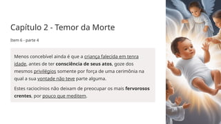 Capítulo 2 - Temor da Morte
Item 6 - parte 4
Menos concebível ainda é que a criança falecida em tenra
idade, antes de ter consciência de seus atos, goze dos
mesmos privilégios somente por força de uma cerimônia na
qual a sua vontade não teve parte alguma.
Estes raciocínios não deixam de preocupar os mais fervorosos
crentes, por pouco que meditem.
 
