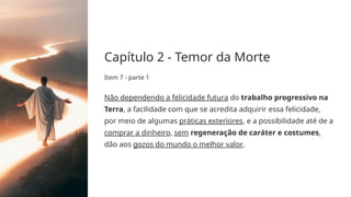 Capítulo 2 - Temor da Morte
Item 7 - parte 1
Não dependendo a felicidade futura do trabalho progressivo na
Terra, a facilidade com que se acredita adquirir essa felicidade,
por meio de algumas práticas exteriores, e a possibilidade até de a
comprar a dinheiro, sem regeneração de caráter e costumes,
dão aos gozos do mundo o melhor valor.
 