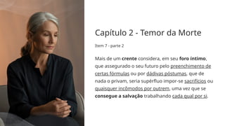 Capítulo 2 - Temor da Morte
Item 7 - parte 2
Mais de um crente considera, em seu foro íntimo,
que assegurado o seu futuro pelo preenchimento de
certas fórmulas ou por dádivas póstumas, que de
nada o privam, seria supérfluo impor-se sacrifícios ou
quaisquer incômodos por outrem, uma vez que se
consegue a salvação trabalhando cada qual por si.
 