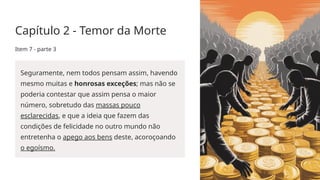 Capítulo 2 - Temor da Morte
Item 7 - parte 3
Seguramente, nem todos pensam assim, havendo
mesmo muitas e honrosas exceções; mas não se
poderia contestar que assim pensa o maior
número, sobretudo das massas pouco
esclarecidas, e que a ideia que fazem das
condições de felicidade no outro mundo não
entretenha o apego aos bens deste, acoroçoando
o egoísmo.
 