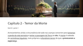 Capítulo 2 - Temor da Morte
Item 8 - parte 1
Acrescentemos ainda a circunstância de tudo nas usanças concorrer para lamentar
a perda da vida terrestre e temer a passagem da Terra ao céu. A morte é rodeada
de cerimônias lúgubres, mais próprias a infundirem terror do que a provocarem a
esperança.
 