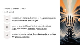 Capítulo 2 - Temor da Morte
Item 8 - parte 2
Se descrevem a morte, é sempre com aspecto repelente
e nunca como sono de transição;
todos os seus emblemas lembram a destruição do
corpo, mostrando-o hediondo e descarnado;
nenhum simboliza a alma desembaraçando-se radiosa
dos grilhões terrestres.
 
