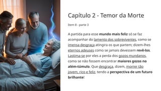Capítulo 2 - Temor da Morte
Item 8 - parte 3
A partida para esse mundo mais feliz só se faz
acompanhar do lamento dos sobreviventes, como se
imensa desgraça atingira os que partem; dizem-lhes
eternos adeuses como se jamais devessem revê-los.
Lastima-se por eles a perda dos gozos mundanos,
como se não fossem encontrar maiores gozos no
além-túmulo. Que desgraça, dizem, morrer tão
jovem, rico e feliz, tendo a perspectiva de um futuro
brilhante!
 