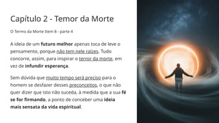 Capítulo 2 - Temor da Morte
O Termo da Morte Item 8 - parte 4
A ideia de um futuro melhor apenas toca de leve o
pensamento, porque não tem nele raízes. Tudo
concorre, assim, para inspirar o terror da morte, em
vez de infundir esperança.
Sem dúvida que muito tempo será preciso para o
homem se desfazer desses preconceitos, o que não
quer dizer que isto não suceda, à medida que a sua fé
se for firmando, a ponto de conceber uma ideia
mais sensata da vida espiritual.
 