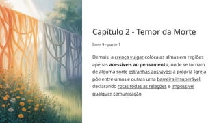 Capítulo 2 - Temor da Morte
Item 9 - parte 1
Demais, a crença vulgar coloca as almas em regiões
apenas acessíveis ao pensamento, onde se tornam
de alguma sorte estranhas aos vivos; a própria Igreja
põe entre umas e outras uma barreira insuperável,
declarando rotas todas as relações e impossível
qualquer comunicação.
 