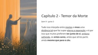Capítulo 2 - Temor da Morte
Item 9 - parte 3
Tudo isso interpõe entre mortos e vivos uma
distância tal que faz supor eterna a separação, e é por
isso que muitos preferem ter junto de si, embora
sofrendo, os entes caros, antes que vê-los partir,
ainda mesmo que para o céu.
 