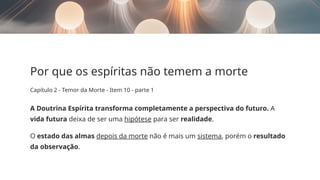 Por que os espíritas não temem a morte
Capítulo 2 - Temor da Morte - Item 10 - parte 1
A Doutrina Espírita transforma completamente a perspectiva do futuro. A
vida futura deixa de ser uma hipótese para ser realidade.
O estado das almas depois da morte não é mais um sistema, porém o resultado
da observação.
 
