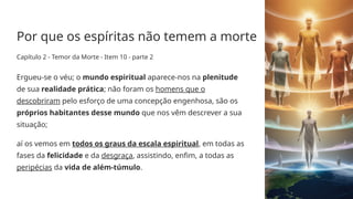 Por que os espíritas não temem a morte
Capítulo 2 - Temor da Morte - Item 10 - parte 2
Ergueu­
-se o véu; o mundo espiritual aparece­
-nos na plenitude
de sua realidade prática; não foram os homens que o
descobriram pelo esforço de uma concepção engenhosa, são os
próprios habitantes desse mundo que nos vêm descrever a sua
situação;
aí os vemos em todos os graus da escala espiritual, em todas as
fases da felicidade e da desgraça, assistindo, enfim, a todas as
peripécias da vida de além­
-túmulo.
 